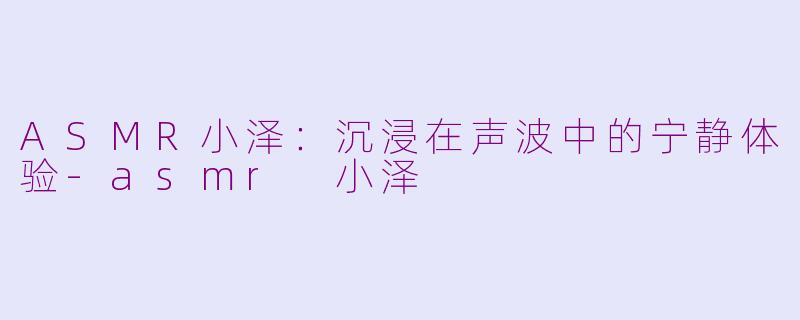 ASMR小泽：沉浸在声波中的宁静体验-asmr 小泽