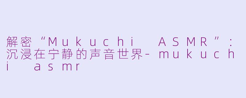 解密“Mukuchi ASMR”：沉浸在宁静的声音世界-mukuchi asmr