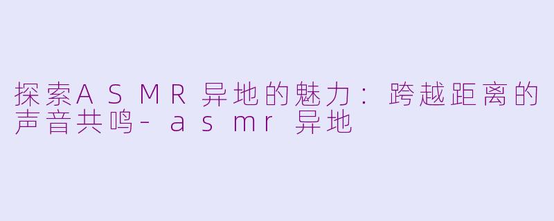 探索ASMR异地的魅力：跨越距离的声音共鸣-asmr异地