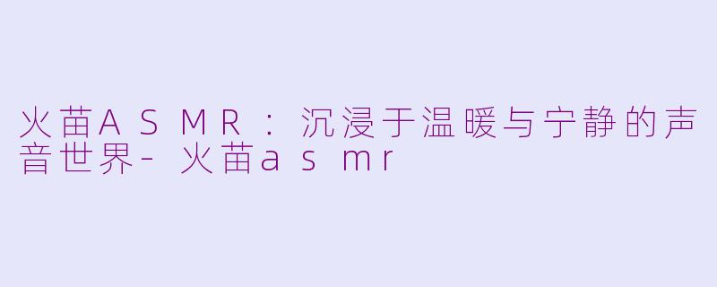 火苗ASMR：沉浸于温暖与宁静的声音世界-火苗asmr