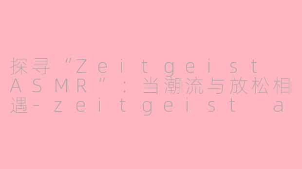探寻“Zeitgeist ASMR”：当潮流与放松相遇-zeitgeist asmr