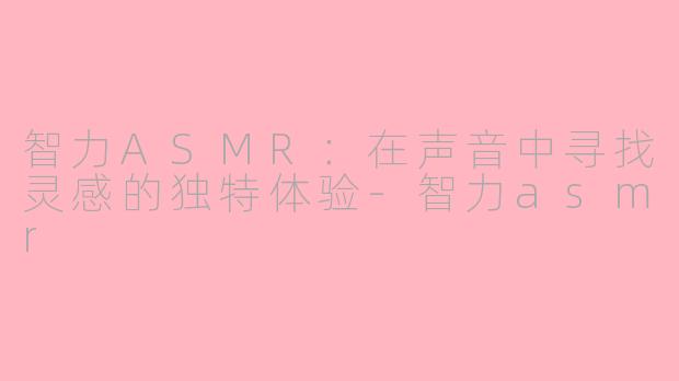 智力ASMR：在声音中寻找灵感的独特体验-智力asmr