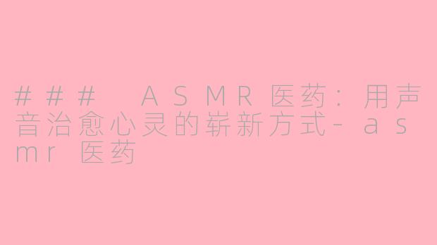 ### ASMR医药：用声音治愈心灵的崭新方式-asmr医药