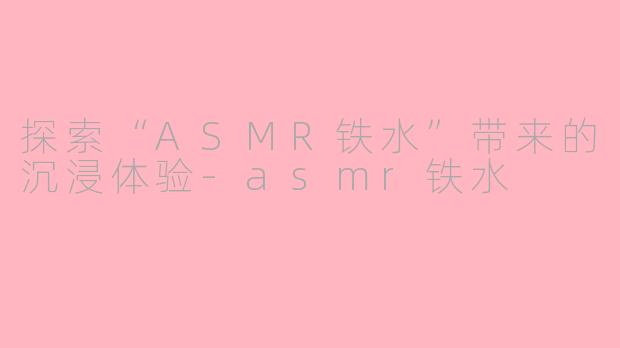 探索“ASMR铁水”带来的沉浸体验-asmr铁水
