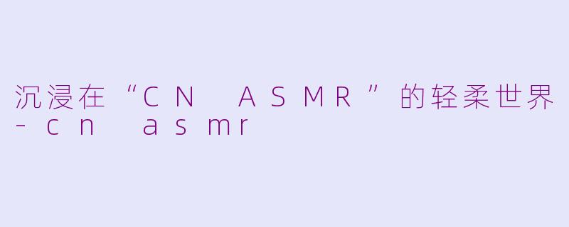 沉浸在“CN ASMR”的轻柔世界-cn asmr