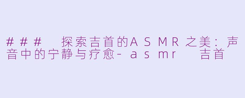 ### 探索吉首的ASMR之美：声音中的宁静与疗愈-asmr 吉首