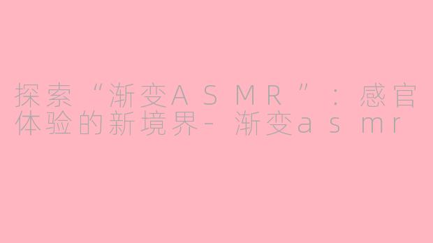 探索“渐变ASMR”：感官体验的新境界-渐变asmr