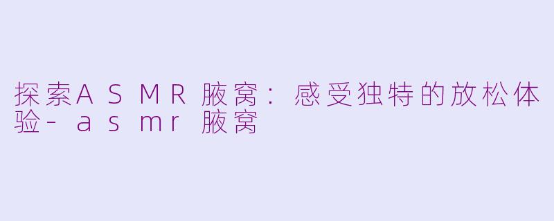 探索ASMR腋窝：感受独特的放松体验-asmr腋窝