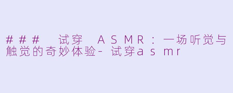 ### 试穿 ASMR：一场听觉与触觉的奇妙体验-试穿asmr