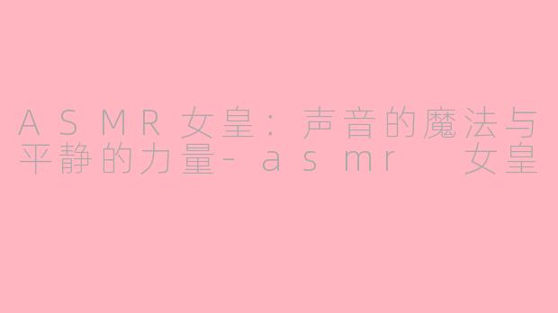 ASMR女皇：声音的魔法与平静的力量-asmr 女皇