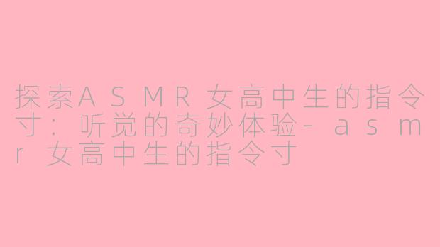 探索ASMR女高中生的指令寸：听觉的奇妙体验-asmr女高中生的指令寸