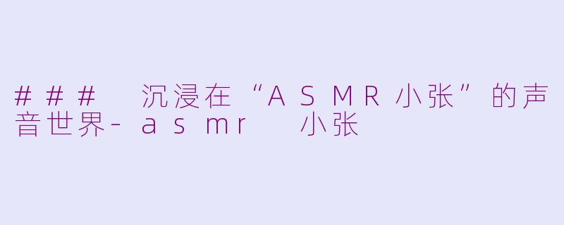 ### 沉浸在“ASMR小张”的声音世界-asmr 小张