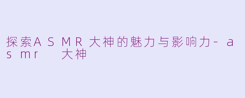探索ASMR大神的魅力与影响力-asmr 大神