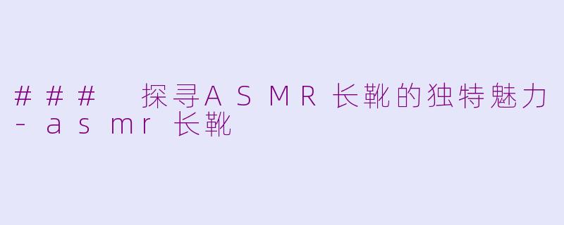 ### 探寻ASMR长靴的独特魅力-asmr长靴