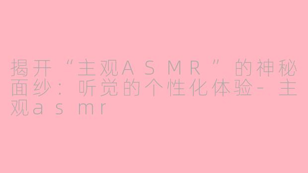 揭开“主观ASMR”的神秘面纱：听觉的个性化体验-主观asmr