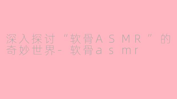深入探讨“软骨ASMR”的奇妙世界-软骨asmr
