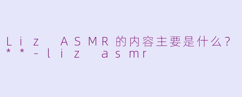 Liz ASMR的内容主要是什么？**-liz asmr