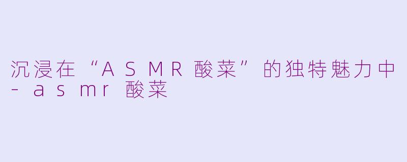 沉浸在“ASMR酸菜”的独特魅力中-asmr酸菜