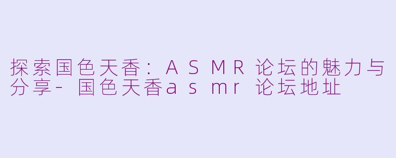 探索国色天香：ASMR论坛的魅力与分享-国色天香asmr论坛地址