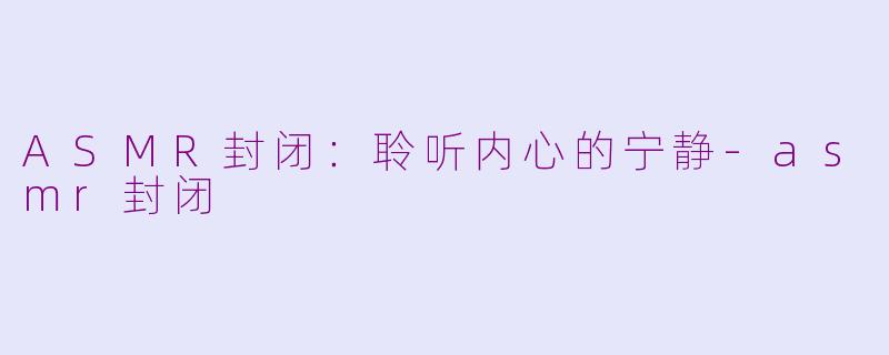 ASMR封闭：聆听内心的宁静-asmr封闭