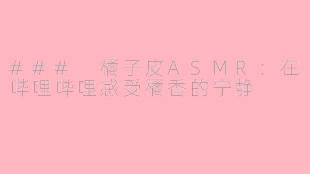### 橘子皮ASMR：在哔哩哔哩感受橘香的宁静