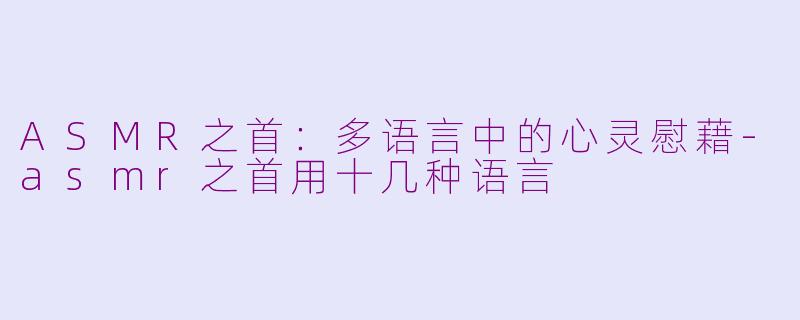 ASMR之首：多语言中的心灵慰藉-asmr之首用十几种语言