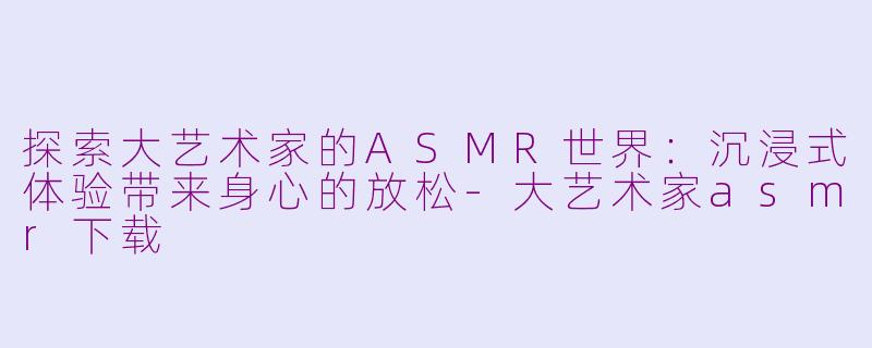 探索大艺术家的ASMR世界：沉浸式体验带来身心的放松-大艺术家asmr下载