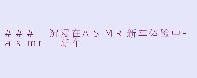 ### 沉浸在ASMR新车体验中-asmr 新车