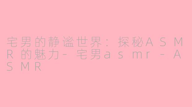 宅男的静谧世界：探秘ASMR的魅力-宅男asmr-ASMR
