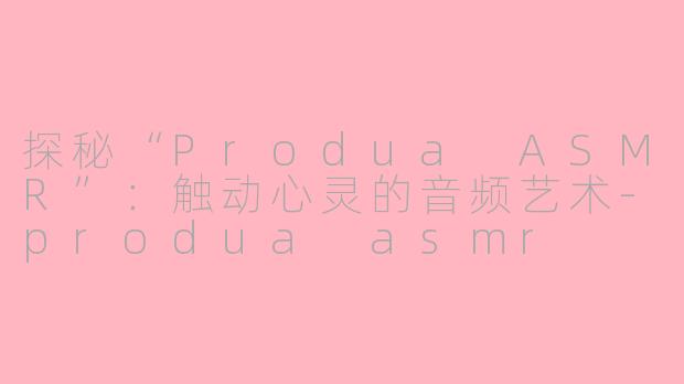 探秘“Produa ASMR”：触动心灵的音频艺术-produa asmr