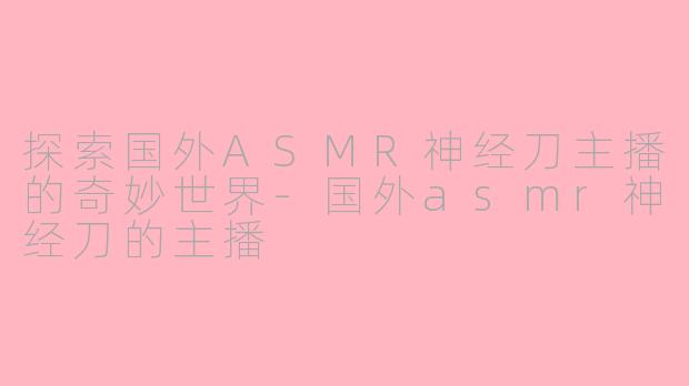 探索国外ASMR神经刀主播的奇妙世界-国外asmr神经刀的主播