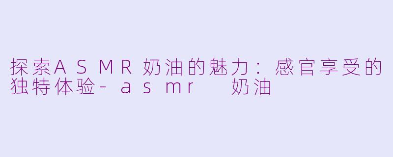 探索ASMR奶油的魅力：感官享受的独特体验-asmr 奶油