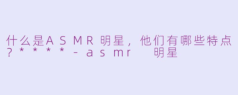 什么是ASMR明星,他们有哪些特点?****