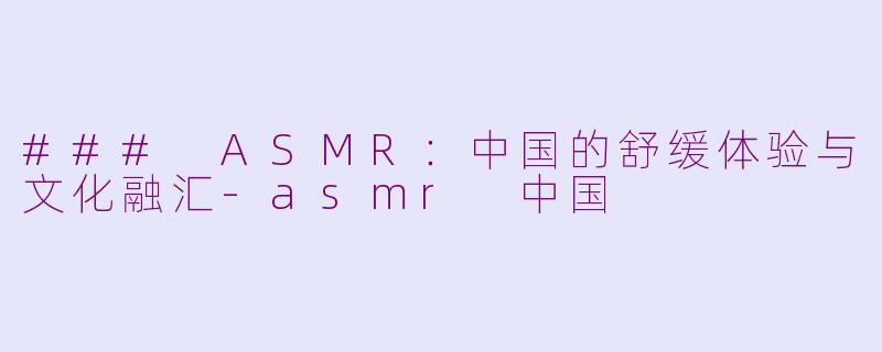 ### ASMR：中国的舒缓体验与文化融汇-asmr 中国