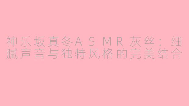 神乐坂真冬ASMR灰丝：细腻声音与独特风格的完美结合