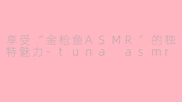享受“金枪鱼ASMR”的独特魅力-tuna asmr