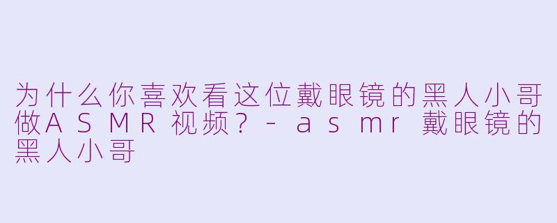 为什么你喜欢看这位戴眼镜的黑人小哥做ASMR视频？-asmr戴眼镜的黑人小哥