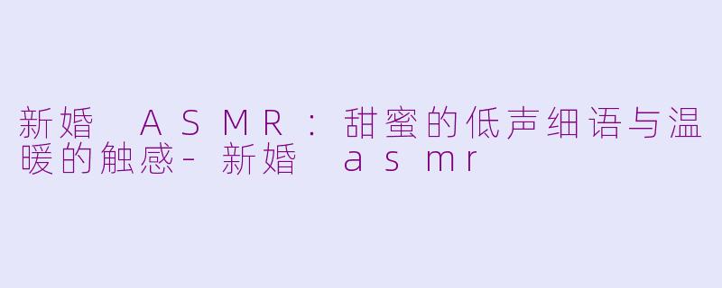 新婚 ASMR：甜蜜的低声细语与温暖的触感-新婚 asmr