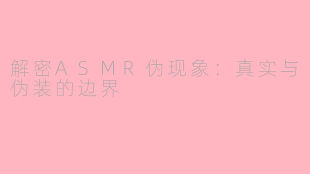 解密ASMR伪现象：真实与伪装的边界