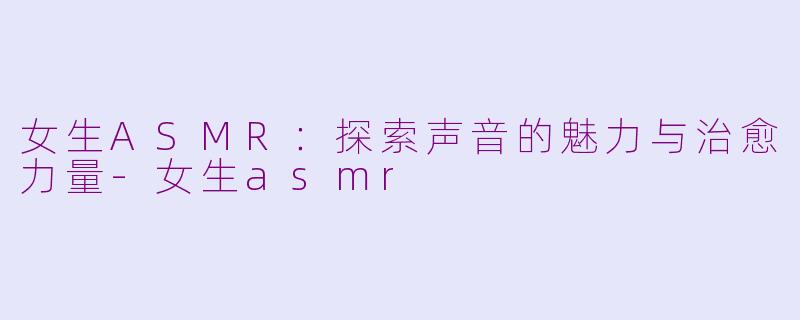 女生ASMR：探索声音的魅力与治愈力量-女生asmr