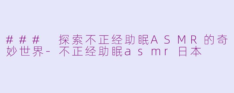 ### 探索不正经助眠ASMR的奇妙世界-不正经助眠asmr日本