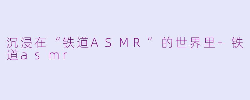 沉浸在“铁道ASMR”的世界里-铁道asmr