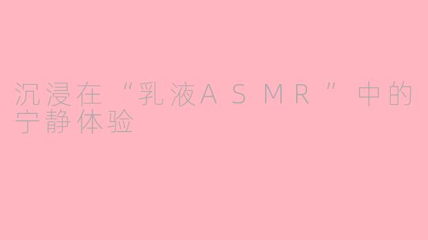 沉浸在“乳液ASMR”中的宁静体验