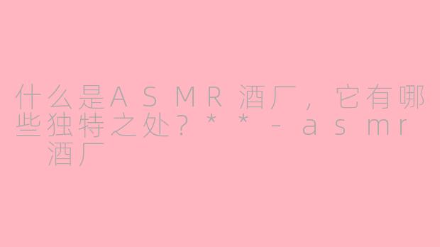 什么是ASMR酒厂，它有哪些独特之处？**-asmr 酒厂