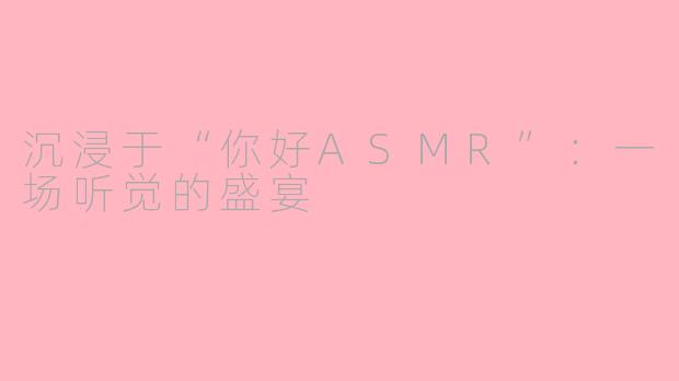 沉浸于“你好ASMR”：一场听觉的盛宴