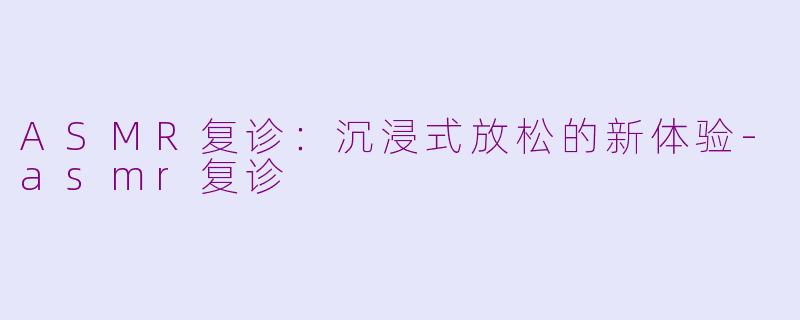 ASMR复诊：沉浸式放松的新体验-asmr复诊