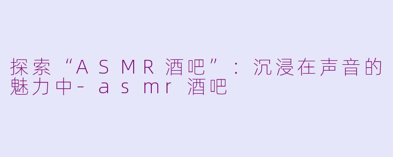 探索“ASMR酒吧”：沉浸在声音的魅力中-asmr酒吧