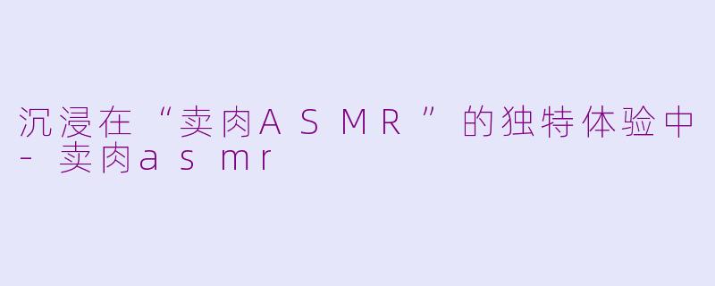 沉浸在“卖肉ASMR”的独特体验中-卖肉asmr