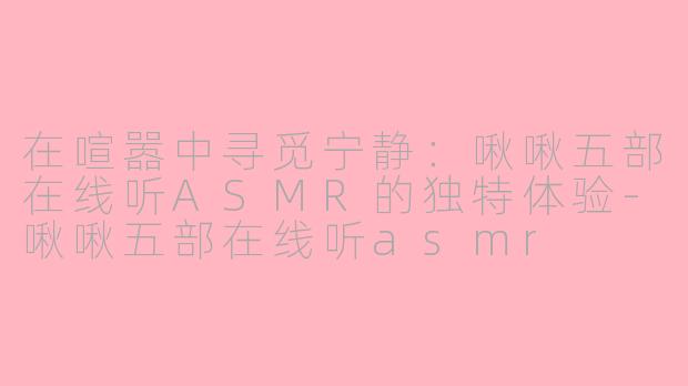 在喧嚣中寻觅宁静：啾啾五部在线听ASMR的独特体验-啾啾五部在线听asmr