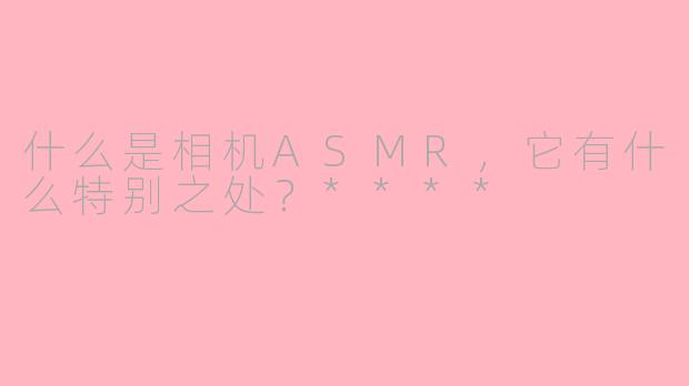 什么是相机ASMR，它有什么特别之处？****